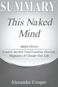 Title: Summary of This Naked Mind: by Annie Grace - Control Alcohol, Find Freedom, Discover Happiness & Change Your Life -- A Comprehensive Summary, Author: Alexander Cooper