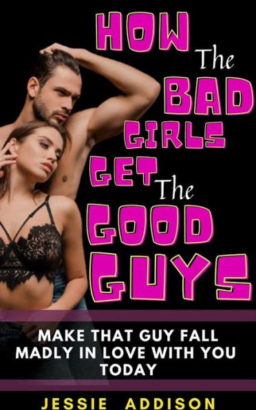 How the Bad Girls Get the Good Guys: Make That Guy Fall Madly in Love with You Today