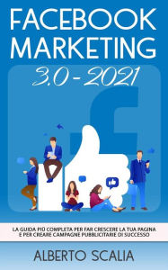 Title: FACEBOOK MARKETING 3.0 2021; La Guida Più Completa Per Far Crescere La Tua Pagina e Per Creare Campagne Pubblicitarie Di Successo, Author: Alberto Scalia