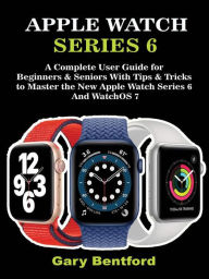 Title: Apple Watch Series 6: A Complete User Guide for Beginners & Seniors With Tips & Tricks to Master the New Apple Watch Series 6 And WatchOS 7, Author: Gary Bentford