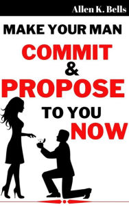 Title: Make Your Man Commit and Propose to You Now, Author: Bells Allen K.