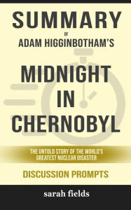 Title: Summary of Adam Higginbotham 's Midnight in Chernobyl: the untold story of the World's Greatest Nuclear Disaster: Discussion Prompts, Author: Sarah Fields