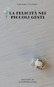 Title: La felicità nei piccoli gesti: Racconti di autoproduzione, Author: Marianna Colombo