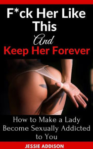 Title: F*ck Her Like This and Keep Her Forever: How to Make a Lady Become Sexually Addicted to You, Author: Jessie Addison