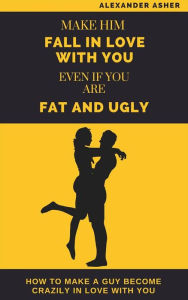 Title: Make Him Fall in Love With You Even If You Are Fat and Ugly: How to Make a Guy Become Crazily in Love With You, Author: Asher Alexander