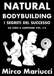 Title: Natural Bodybuilding. I Segreti del Successo. Da Zero a Campione. Vol. 5/8, Author: Mirco Mariucci
