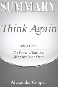 Title: Summary of Think Again: by Adam Grant - The Power of Knowing What You Don't Know - A Comprehensive Summary, Author: Alexander Cooper