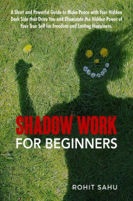 Title: Shadow Work For Beginners: A Short and Powerful Guide to Make Peace with Your Hidden Dark Side that Drive You and Illuminate the Hidden Power of Your True Self for Freedom and Lasting Happiness, Author: Rohit Sahu