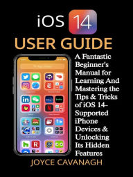 Title: iOS 14 User Guide: A Fantastic Beginner's Manual for Learning And Mastering the Tips & Tricks of iOS 14-Supported iPhone Devices & Unlocking Its Hidden Features, Author: Joyce Cavanagh