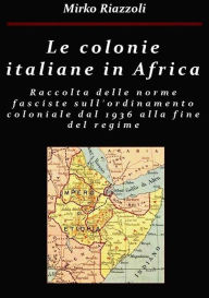 Title: Le colonie africane Una raccolta delle norme fasciste sull'ordinamento coloniale dal 1936 alla fine del regime, Author: Mirko Riazzoli