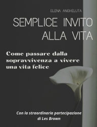 Title: Semplice invito alla vita. Come passare dalla sopravvivenza a vivere una vita felice: Con la straordinaria partecipazione di Les Brown per la prefazione, Author: Elena Angheluta