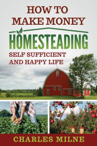 Title: How to Make Money Homesteading: Self Sufficient and Happy Life, Author: Charles Milne