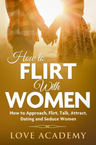 Title: How to Flirt with Women: How to Approach, Flirting, Talk, Attract, Dating and Seduce Women, Author: Love Academy