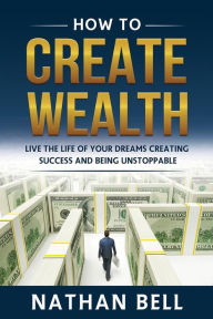Title: How to Create Wealth: Live the Life of Your Dreams Creating Success and Being Unstoppable, Author: Nathan Bell