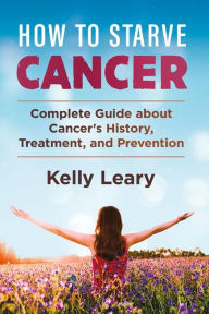 Title: How to starve cancer: Complete Guide about Cancer's History, Treatment, and Prevention, Author: Kelly Leary