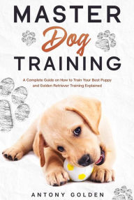 Title: Master Dog Training: A Complete Guide on How to Train Your Best Puppy and Golden Retriever Training Explained, Author: Antony Golden