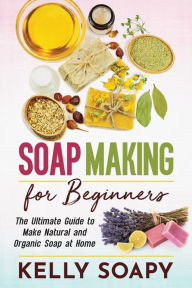 Title: Soap Making for Beginners: The Ultimate Guide to Make Natural and Organic Soap at Home, Author: Kelly Soapy