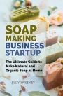 Soap Making Business Startup: The Ultimate Guide to Make Natural and Organic Soap at Home
