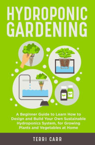 Title: Hydroponic Gardening: A Beginner Guide to Learn How to Design and Build Your Own Sustainable Hydroponics System, for Growing Plants and Vegetables at Home, Author: Terri Carr