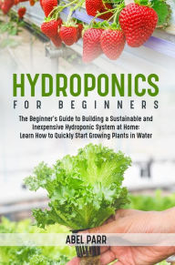 Title: Hydroponics For Beginners: The Beginner's Guide to Building a Sustainable and Inexpensive Hydroponic System at Home: Learn How to Quickly Start Growing Plants in Water, Author: Abel Parr