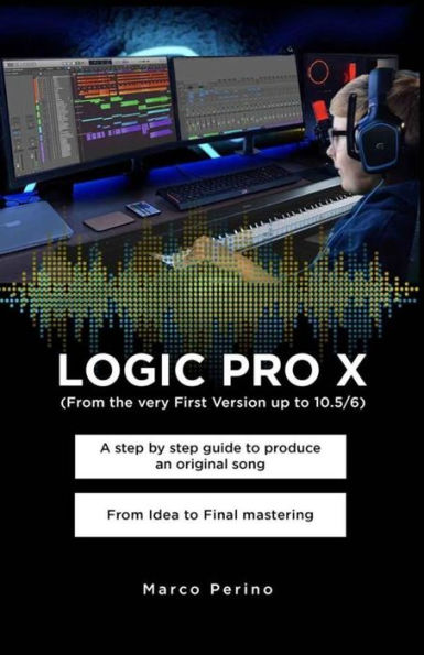 LOGIC PRO X - A Step by Step Guide to Produce an Original Song From Idea to Final Mastering: Compatible with All Versions of Logic Pro X, from the very first version up to Logic Pro 10.7