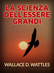 Title: La Scienza dell'Essere grandi (Tradotto), Author: Wallace D. Wattles