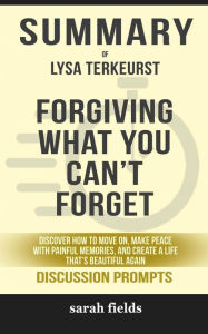 Title: Summary of Forgiving What You Can't Forget: Discover How to Move On, Make Peace with Painful Memories, and Create a Life That's Beautiful Again by Lysa TerKeurst : Discussion Prompts, Author: Sarah Fields