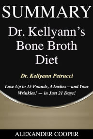 Title: Summary of Dr. Kellyann's Bone Broth Diet: by Dr. Kellyann Petrucci - Lose Up to 15 Pounds, 4 Inches - -and Your Wrinkles! - - in Just 21 Days - A Comprehensive Summary, Author: Alexander Cooper