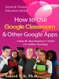 Title: How to Use Google Classroom & Other Google Apps: A Step By Step Beginner's Guide for Online Teaching, Author: Y. K. Dr Saheed