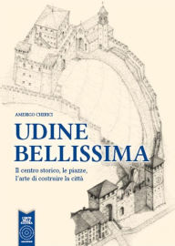 Title: Udine bellissima. Il centro storico, le piazze, l'arte di costruire la città, Author: Amerigo Cherici