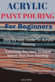 Title: Acrylic Paint Pouring For Beginners: Step By step Guide To Acrylic Pouring: Everthing You need To know Before Your First Painting, Author: Larry Steve