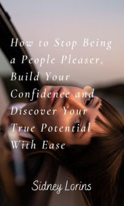 Title: How to Stop Being a People Pleaser; Build Your Confidence and Discover your True Potential with Ease, Author: Lorins Sidney