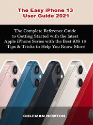 Title: The Easy iPhone 13 User Guide 2021: The Complete Reference Guide to Getting Started with the latest Apple iPhone Series with the Best iOS 15 Tips & Tricks to Help You Know More, Author: Coleman Newton