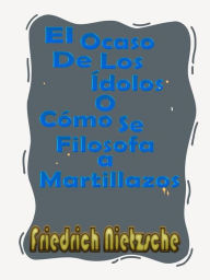 Title: El Ocaso De Los Ídolos o Cómo Se Filosofa a Martillazos: (el crepúsculo de los ídolos o como se filosofa a martillazos), Author: Friedrich Nietzsche