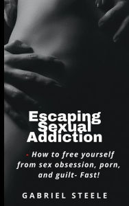Title: Escaping Sexual Addiction: How To Free Yourself From Sex Obsession, Porn and Guilt- FAST!, Author: Gabriel Steele