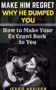 Title: Make Him Regret Why He Dumped You: How to Make Your Ex Crawl Back to You, Author: Addison Jessie