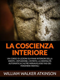 Title: La Coscienza interiore (Tradotto): Un corso di lezioni sui piani interiori della mente, l'intuizione, l'istinto, la mentalità automatica e altre meravigliose fasi dei fenomeni mentali, Author: William Walker Atkinson