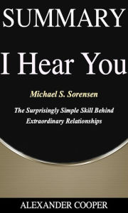 Title: Summary of I Hear You: by Michael S. Sorensen - The Surprisingly Simple Skill Behind Extraordinary Relationships - A Comprehensive Summary, Author: Alexander Cooper