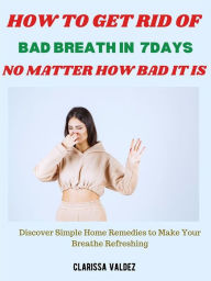 Title: How to Get Rid of Bad Breath in 7days No Matter How Bad It Is: Discover Simple Home Remedies to Make Your Breathe Refreshing, Author: Clarissa Valdez