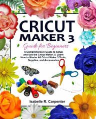 Title: Cricut Maker 3 Guide for Beginners: A Comprehensive Guide to Setup and Use the Cricut Maker 3 Learn How to Master All Cricut Maker 3 Tools, Supplies, and Accessories, Author: Isabelle R. Carpenter