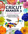 Cricut Maker 3 Guide for Beginners: A Comprehensive Guide to Setup and Use the Cricut Maker 3 Learn How to Master All Cricut Maker 3 Tools, Supplies, and Accessories