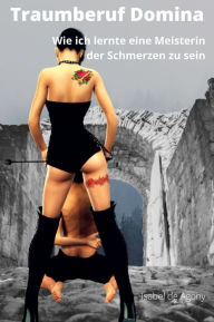 Title: Traumberuf Domina: Wie ich lernte, eine Meisterin der Schmerzen zu sein, Author: Agony Isabel de