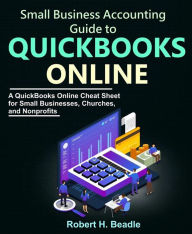 Title: Small Business Accounting Guide to QuickBooks Online: A QuickBooks Online Cheat Sheet for Small Businesses, Churches, and Nonprofits, Author: Robert H. Beadle