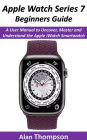 Apple Watch Series 7 Beginners Guide: A User Manual to Uncover, Master and Understand the Apple iWatch Smartwatch