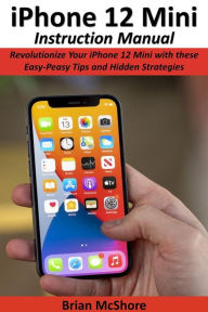 Title: iPhone 12 Mini Instruction Manual: Revolutionize Your iPhone 12 Mini with these Easy-Peasy Tips and Hidden Strategies, Author: Brian McShore
