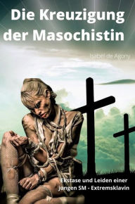 Title: Die Kreuzigung der Masochistin: Ekstase und Leiden einer jungen SM - Extremsklavin, Author: Agony Isabel de