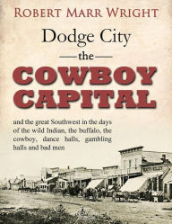 Title: Dodge City, the Cowboy Capital, and the great Southwest in the days of the wild Indian, the buffalo, the cowboy, dance halls, gambling halls and bad men, Author: Robert Marr Wright