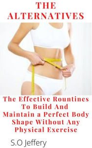 Title: The Alternatives : The Effective Routines to Build And Maintain a Perfect Body shape Without Any Physical Exercise: The Effective Routines to Build And Maintain a Perfect Body shape Without Any Physical Exercise, Author: S.O Jeffery