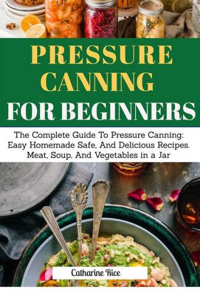 Pressure Canning For Beginners: The Complete Guide to Pressure Canning: Easy Homemade Safe, And Delicious Recipes. Meat, Soup, And Vegetables in a Jar