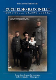 Title: Guglielmo Baccinelli Eroe della Grande Guerra: Storia di un alpino ardito bresciano, della sua famiglia e del suo paese, Author: Sonia Baccinelli